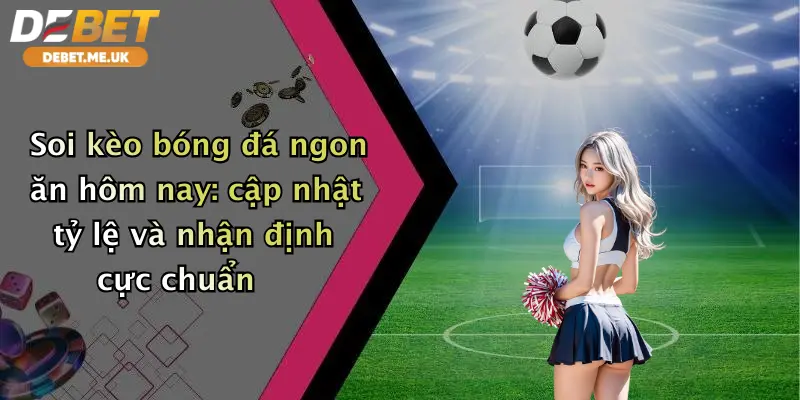 Soi kèo bóng đá ngon ăn hôm nay: cập nhật tỷ lệ và nhận định cực chuẩn